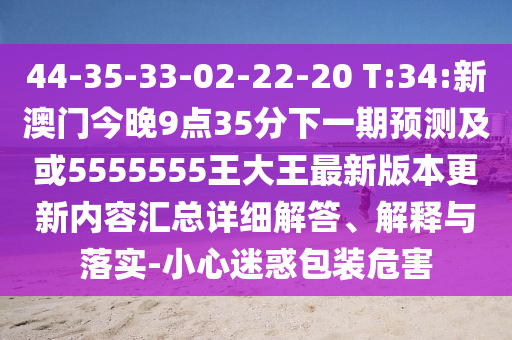 44-35-33-02-22-20 T:34:新澳門今晚9點(diǎn)35分下一期預(yù)測及或5555555王大王最新版本更新內(nèi)容匯總詳細(xì)解答、解釋與落實(shí)-小心迷惑包裝危害