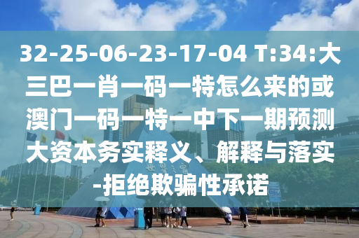 32-25-06-23-17-04 T:34:大三巴一肖一碼一特怎么來的或澳門一碼一特一中下一期預(yù)測大資本務(wù)實釋義、解釋與落實-拒絕欺騙性承諾