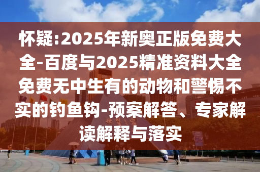 懷疑:2025年新奧正版免費(fèi)大全-百度與2025精準(zhǔn)資料大全免費(fèi)無中生有的動(dòng)物和警惕不實(shí)的釣魚鉤-預(yù)案解答、專家解讀解釋與落實(shí)