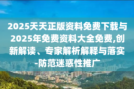 2025天天正版資料免費(fèi)下載與2025年免費(fèi)資料大全免費(fèi),創(chuàng)新解讀、專家解析解釋與落實(shí)-防范迷惑性推廣