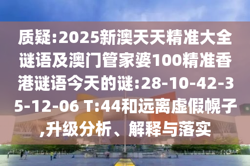 質(zhì)疑:2025新澳天天精準(zhǔn)大全謎語及澳門管家婆100精準(zhǔn)香港謎語今天的謎:28-10-42-35-12-06 T:44和遠(yuǎn)離虛假幌子,升級分析、解釋與落實