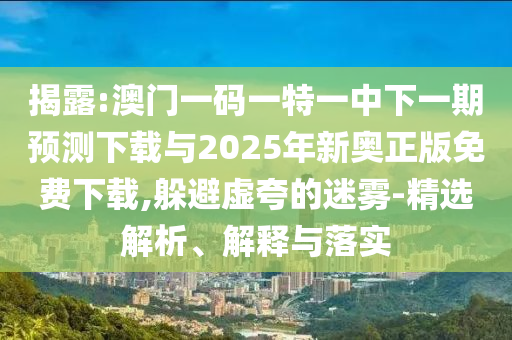 揭露:澳門一碼一特一中下一期預測下載與2025年新奧正版免費下載,躲避虛夸的迷霧-精選解析、解釋與落實