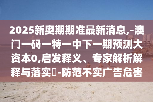 2025新奧期期準(zhǔn)最新消息,-澳門(mén)一碼一特一中下一期預(yù)測(cè)大資本0,啟發(fā)釋義、專(zhuān)家解析解釋與落實(shí)?-防范不實(shí)廣告危害