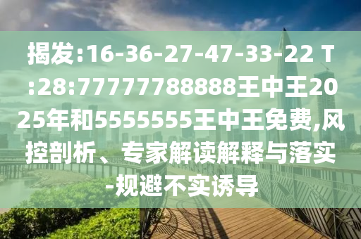 揭發(fā):16-36-27-47-33-22 T:28:77777788888王中王2025年和5555555王中王免費(fèi),風(fēng)控剖析、專家解讀解釋與落實(shí)-規(guī)避不實(shí)誘導(dǎo)