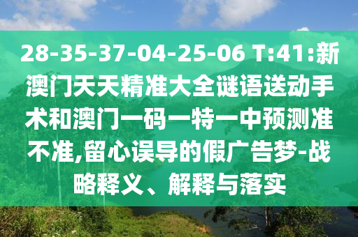 28-35-37-04-25-06 T:41:新澳門天天精準大全謎語送動手術(shù)和澳門一碼一特一中預(yù)測準不準,留心誤導(dǎo)的假廣告夢-戰(zhàn)略釋義、解釋與落實