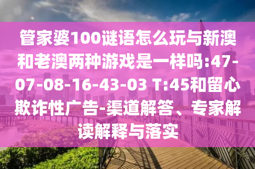 管家婆100謎語(yǔ)怎么玩與新澳和老澳兩種游戲是一樣嗎:47-07-08-16-43-03 T:45和留心欺詐性廣告-渠道解答、專家解讀解釋與落實(shí)