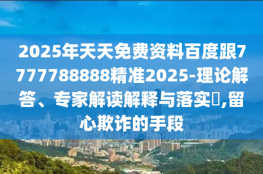 2025年天天免費資料百度跟7777788888精準2025-理論解答、專家解讀解釋與落實?,留心欺詐的手段