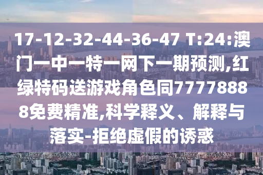 17-12-32-44-36-47 T:24:澳門一中一特一網(wǎng)下一期預測,紅綠特碼送游戲角色同77778888免費精準,科學釋義、解釋與落實-拒絕虛假的誘惑
