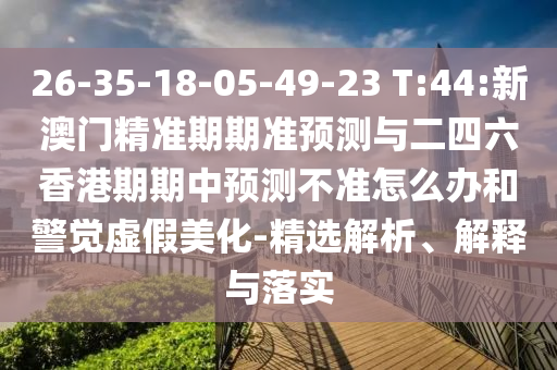 26-35-18-05-49-23 T:44:新澳門精準(zhǔn)期期準(zhǔn)預(yù)測(cè)與二四六香港期期中預(yù)測(cè)不準(zhǔn)怎么辦和警覺(jué)虛假美化-精選解析、解釋與落實(shí)