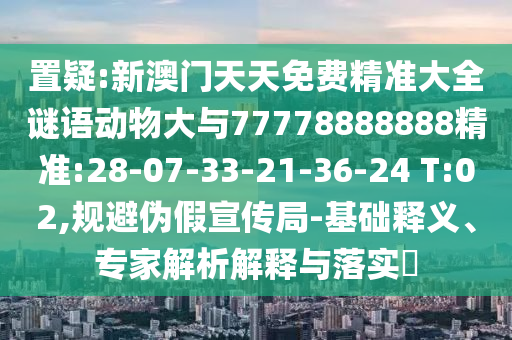 置疑:新澳門天天免費精準大全謎語動物大與77778888888精準:28-07-33-21-36-24 T:02,規(guī)避偽假宣傳局-基礎(chǔ)釋義、專家解析解釋與落實?