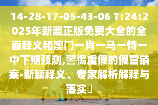 14-28-17-05-43-06 T:24:2025年新澳正版免費(fèi)大全的全面釋義和澳門一肖一馬一恃一中下期預(yù)測(cè),警惕虛假的假營(yíng)銷案-新穎釋義、專家解析解釋與落實(shí)?
