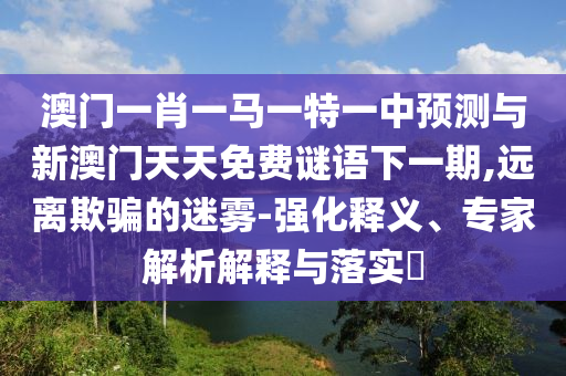 澳門一肖一馬一特一中預(yù)測(cè)與新澳門天天免費(fèi)謎語下一期,遠(yuǎn)離欺騙的迷霧-強(qiáng)化釋義、專家解析解釋與落實(shí)?