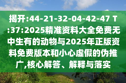 揭開:44-21-32-04-42-47 T:37:2025精準資料大全免費無中生有的動物與2025年正版資料免費版本和小心虛假的偽推廣,核心解答、解釋與落實