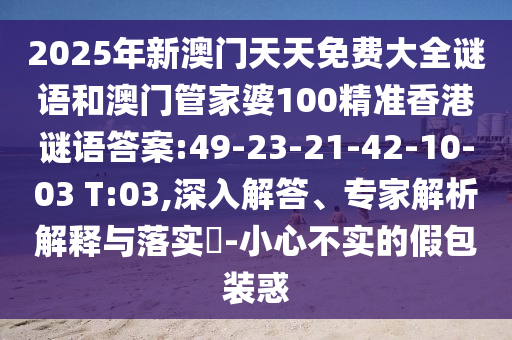 2025年新澳門天天免費(fèi)大全謎語和澳門管家婆100精準(zhǔn)香港謎語答案:49-23-21-42-10-03 T:03,深入解答、專家解析解釋與落實(shí)?-小心不實(shí)的假包裝惑