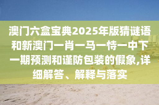 澳門六盒寶典2025年版猜謎語和新澳門一肖一馬一恃一中下一期預(yù)測(cè)和謹(jǐn)防包裝的假象,詳細(xì)解答、解釋與落實(shí)