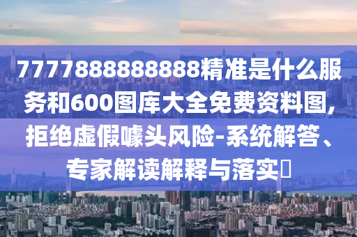 7777888888888精準(zhǔn)是什么服務(wù)和600圖庫大全免費資料圖,拒絕虛假噱頭風(fēng)險-系統(tǒng)解答、專家解讀解釋與落實?