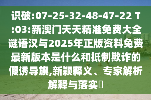 識破:07-25-32-48-47-22 T:03:新澳門天天精準免費大全謎語漢與2025年正版資料免費最新版本是什么和抵制欺詐的假誘導旗,新穎釋義、專家解析解釋與落實?
