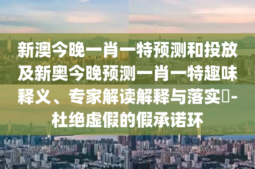 新澳今晚一肖一特預(yù)測和投放及新奧今晚預(yù)測一肖一特趣味釋義、專家解讀解釋與落實?-杜絕虛假的假承諾環(huán)