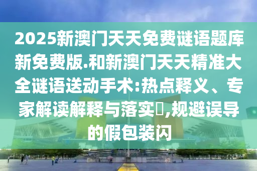 2025新澳門(mén)天天免費(fèi)謎語(yǔ)題庫(kù)新免費(fèi)版.和新澳門(mén)天天精準(zhǔn)大全謎語(yǔ)送動(dòng)手術(shù):熱點(diǎn)釋義、專(zhuān)家解讀解釋與落實(shí)?,規(guī)避誤導(dǎo)的假包裝閃