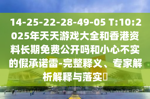 14-25-22-28-49-05 T:10:2025年天天游戲大全和香港資料長(zhǎng)期免費(fèi)公開(kāi)嗎和小心不實(shí)的假承諾雷-完整釋義、專家解析解釋與落實(shí)?
