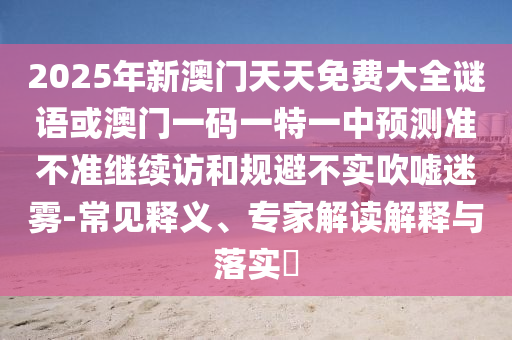 2025年新澳門天天免費(fèi)大全謎語(yǔ)或澳門一碼一特一中預(yù)測(cè)準(zhǔn)不準(zhǔn)繼續(xù)訪和規(guī)避不實(shí)吹噓迷霧-常見(jiàn)釋義、專家解讀解釋與落實(shí)?