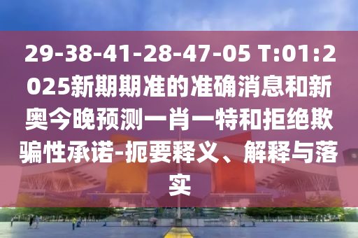 29-38-41-28-47-05 T:01:2025新期期準(zhǔn)的準(zhǔn)確消息和新奧今晚預(yù)測(cè)一肖一特和拒絕欺騙性承諾-扼要釋義、解釋與落實(shí)