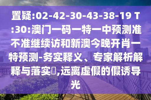 置疑:02-42-30-43-38-19 T:30:澳門一碼一特一中預(yù)測準不準繼續(xù)訪和新澳今晚開肖一特預(yù)測-務(wù)實釋義、專家解析解釋與落實?,遠離虛假的假誘導(dǎo)光