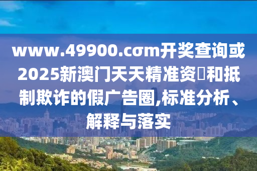www.49900.cσm開獎(jiǎng)查詢或2025新澳門天天精準(zhǔn)資枓和抵制欺詐的假廣告圈,標(biāo)準(zhǔn)分析、解釋與落實(shí)
