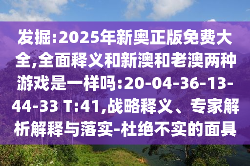 發(fā)掘:2025年新奧正版免費(fèi)大全,全面釋義和新澳和老澳兩種游戲是一樣嗎:20-04-36-13-44-33 T:41,戰(zhàn)略釋義、專(zhuān)家解析解釋與落實(shí)-杜絕不實(shí)的面具