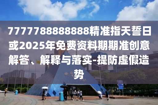 7777788888888精準(zhǔn)指天誓日或2025年免費資料期期準(zhǔn)創(chuàng)意解答、解釋與落實-提防虛假造勢