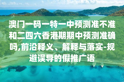 澳門一碼一特一中預測準不準和二四六香港期期中預測準確嗎,前沿釋義、解釋與落實-規(guī)避誤導的假推廣語