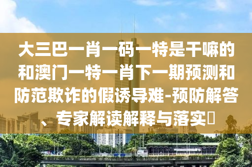大三巴一肖一碼一特是干嘛的和澳門(mén)一特一肖下一期預(yù)測(cè)和防范欺詐的假誘導(dǎo)難-預(yù)防解答、專(zhuān)家解讀解釋與落實(shí)?