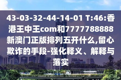 43-03-32-44-14-01 T:46:香港王中王com和7777788888新澳門正版排列五開什么,留心欺詐的手段-強(qiáng)化釋義、解釋與落實(shí)