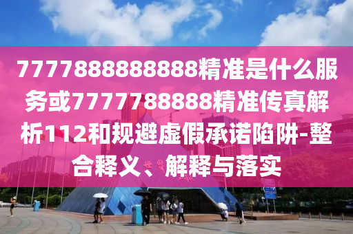 7777888888888精準(zhǔn)是什么服務(wù)或7777788888精準(zhǔn)傳真解析112和規(guī)避虛假承諾陷阱-整合釋義、解釋與落實