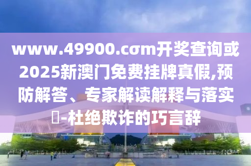 www.49900.cσm開(kāi)獎(jiǎng)查詢(xún)或2025新澳門(mén)免費(fèi)掛牌真假,預(yù)防解答、專(zhuān)家解讀解釋與落實(shí)?-杜絕欺詐的巧言辭