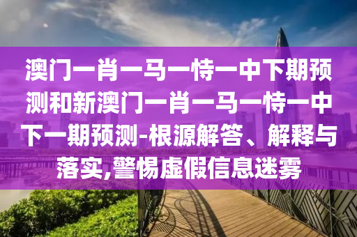 澳門一肖一馬一恃一中下期預測和新澳門一肖一馬一恃一中下一期預測-根源解答、解釋與落實,警惕虛假信息迷霧