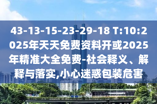 43-13-15-23-29-18 T:10:2025年天天免費(fèi)資料開或2025年精準(zhǔn)大全免費(fèi)-社會釋義、解釋與落實(shí),小心迷惑包裝危害