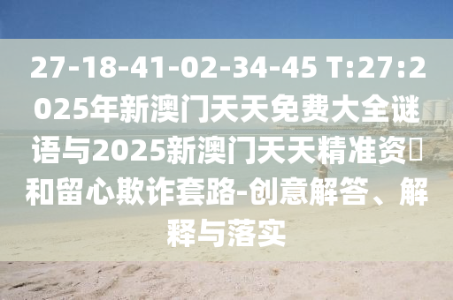 27-18-41-02-34-45 T:27:2025年新澳門(mén)天天免費(fèi)大全謎語(yǔ)與2025新澳門(mén)天天精準(zhǔn)資枓和留心欺詐套路-創(chuàng)意解答、解釋與落實(shí)