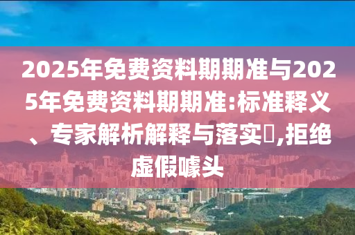 2025年免費(fèi)資料期期準(zhǔn)與2025年免費(fèi)資料期期準(zhǔn):標(biāo)準(zhǔn)釋義、專家解析解釋與落實(shí)?,拒絕虛假噱頭
