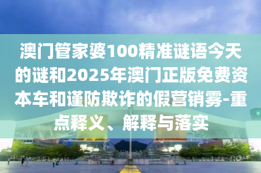 澳門管家婆100精準(zhǔn)謎語(yǔ)今天的謎和2025年澳門正版免費(fèi)資本車和謹(jǐn)防欺詐的假營(yíng)銷霧-重點(diǎn)釋義、解釋與落實(shí)