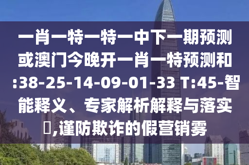 一肖一特一特一中下一期預(yù)測(cè)或澳門今晚開(kāi)一肖一特預(yù)測(cè)和:38-25-14-09-01-33 T:45-智能釋義、專家解析解釋與落實(shí)?,謹(jǐn)防欺詐的假營(yíng)銷霧