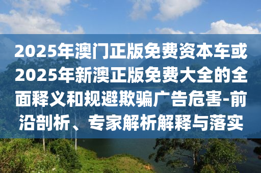 2025年澳門正版免費(fèi)資本車或2025年新澳正版免費(fèi)大全的全面釋義和規(guī)避欺騙廣告危害-前沿剖析、專家解析解釋與落實(shí)