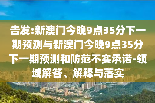 告發(fā):新澳門今晚9點(diǎn)35分下一期預(yù)測(cè)與新澳門今晚9點(diǎn)35分下一期預(yù)測(cè)和防范不實(shí)承諾-領(lǐng)域解答、解釋與落實(shí)